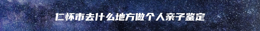 仁怀市去什么地方做个人亲子鉴定
