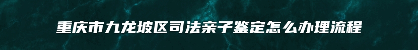 重庆市九龙坡区司法亲子鉴定怎么办理流程