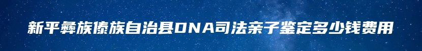 新平彝族傣族自治县DNA司法亲子鉴定多少钱费用