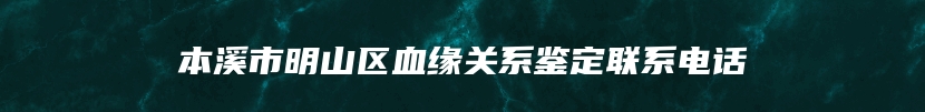 本溪市明山区血缘关系鉴定联系电话