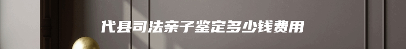 代县司法亲子鉴定多少钱费用