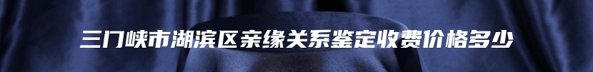 三门峡市湖滨区亲缘关系鉴定收费价格多少