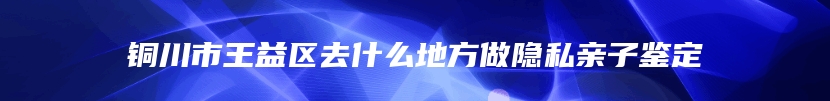 铜川市王益区去什么地方做隐私亲子鉴定