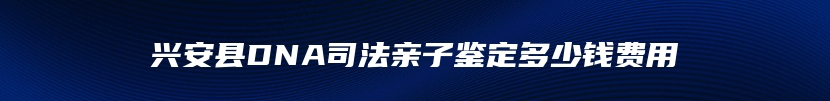 兴安县DNA司法亲子鉴定多少钱费用