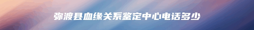 弥渡县血缘关系鉴定中心电话多少