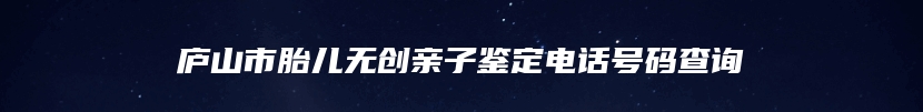 庐山市胎儿无创亲子鉴定电话号码查询