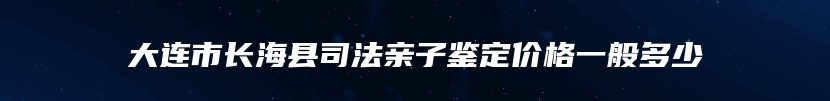 大连市长海县司法亲子鉴定价格一般多少