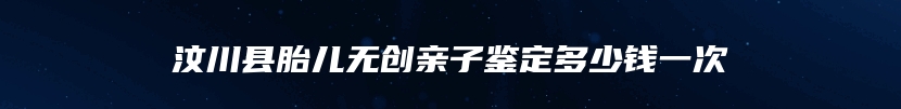 汶川县胎儿无创亲子鉴定多少钱一次