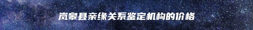 岚皋县亲缘关系鉴定机构的价格
