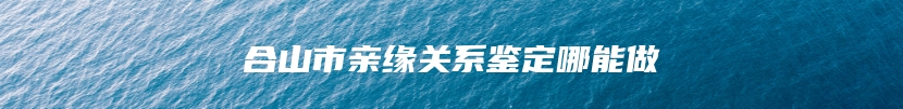 合山市亲缘关系鉴定哪能做