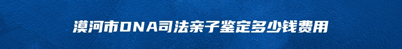 漠河市DNA司法亲子鉴定多少钱费用