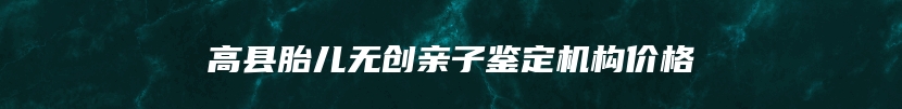 高县胎儿无创亲子鉴定机构价格