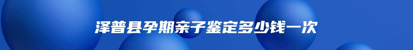 泽普县孕期亲子鉴定多少钱一次