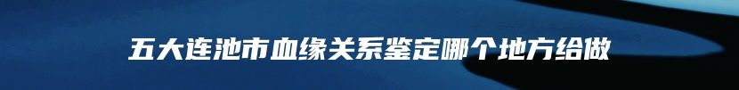 五大连池市血缘关系鉴定哪个地方给做