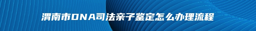 渭南市DNA司法亲子鉴定怎么办理流程