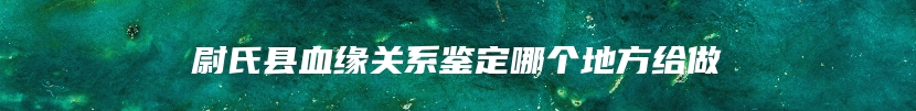 尉氏县血缘关系鉴定哪个地方给做