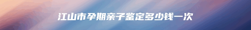 江山市孕期亲子鉴定多少钱一次