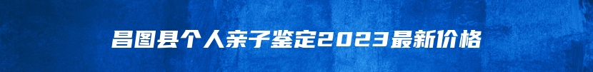 昌图县个人亲子鉴定2023最新价格
