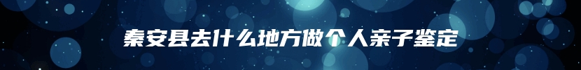 秦安县去什么地方做个人亲子鉴定