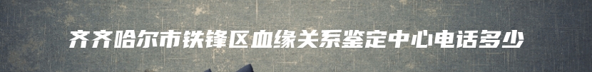 齐齐哈尔市铁锋区血缘关系鉴定中心电话多少