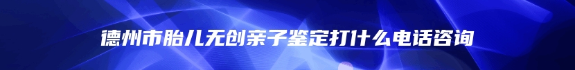 德州市胎儿无创亲子鉴定打什么电话咨询