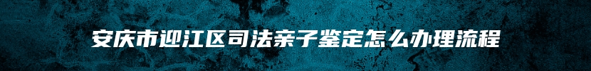 安庆市迎江区司法亲子鉴定怎么办理流程