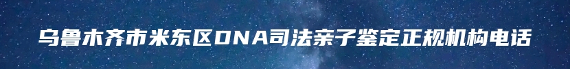 乌鲁木齐市米东区DNA司法亲子鉴定正规机构电话
