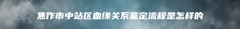 焦作市中站区血缘关系鉴定流程是怎样的