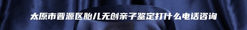 太原市晋源区胎儿无创亲子鉴定打什么电话咨询