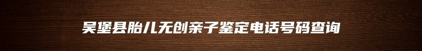 吴堡县胎儿无创亲子鉴定电话号码查询