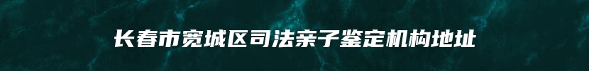 长春市宽城区司法亲子鉴定机构地址