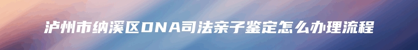 泸州市纳溪区DNA司法亲子鉴定怎么办理流程