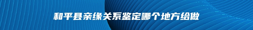 和平县亲缘关系鉴定哪个地方给做