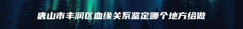 唐山市丰润区血缘关系鉴定哪个地方给做