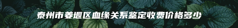 泰州市姜堰区血缘关系鉴定收费价格多少
