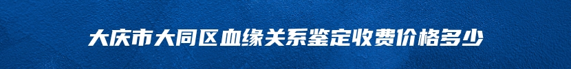 大庆市大同区血缘关系鉴定收费价格多少