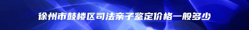 徐州市鼓楼区司法亲子鉴定价格一般多少