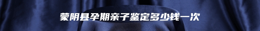蒙阴县孕期亲子鉴定多少钱一次