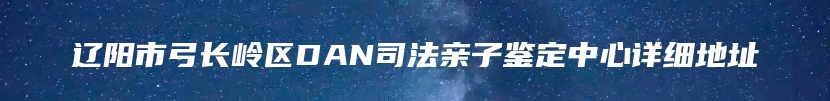 辽阳市弓长岭区DAN司法亲子鉴定中心详细地址