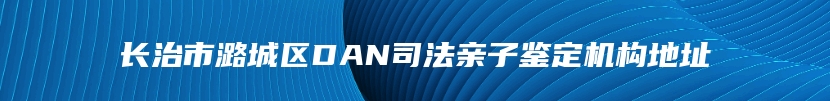 长治市潞城区DAN司法亲子鉴定机构地址