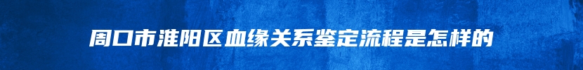 周口市淮阳区血缘关系鉴定流程是怎样的