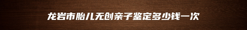 龙岩市胎儿无创亲子鉴定多少钱一次