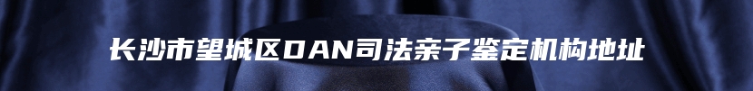 长沙市望城区DAN司法亲子鉴定机构地址