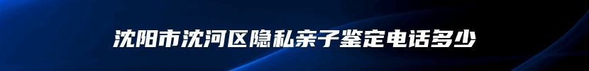 沈阳市沈河区隐私亲子鉴定电话多少