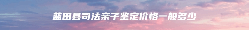 蓝田县司法亲子鉴定价格一般多少