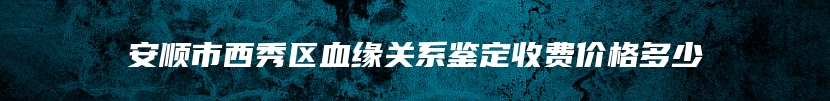 安顺市西秀区血缘关系鉴定收费价格多少