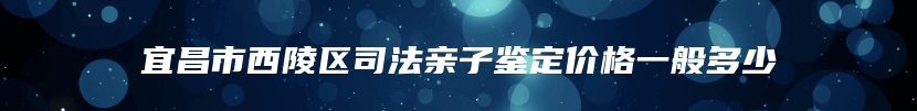 宜昌市西陵区司法亲子鉴定价格一般多少