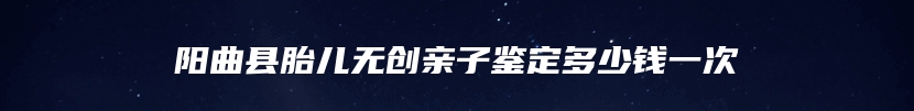 阳曲县胎儿无创亲子鉴定多少钱一次