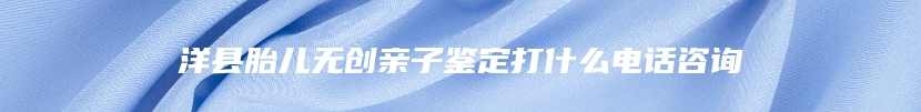 洋县胎儿无创亲子鉴定打什么电话咨询