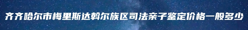 齐齐哈尔市梅里斯达斡尔族区司法亲子鉴定价格一般多少